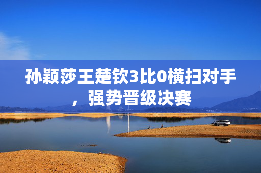 孙颖莎王楚钦3比0横扫对手，强势晋级决赛