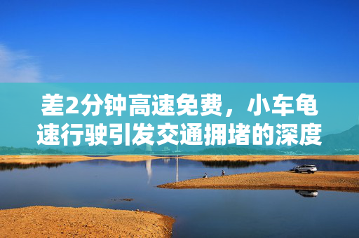 差2分钟高速免费，小车龟速行驶引发交通拥堵的深度解析