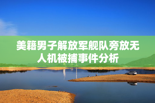 美籍男子解放军舰队旁放无人机被捕事件分析