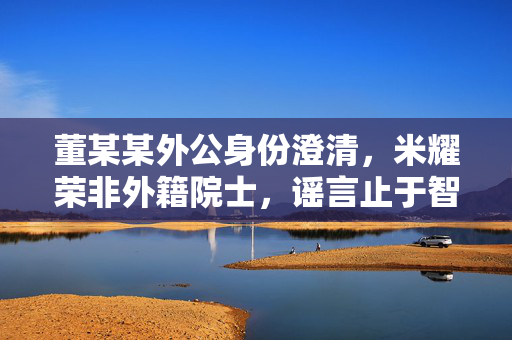 董某某外公身份澄清，米耀荣非外籍院士，谣言止于智者