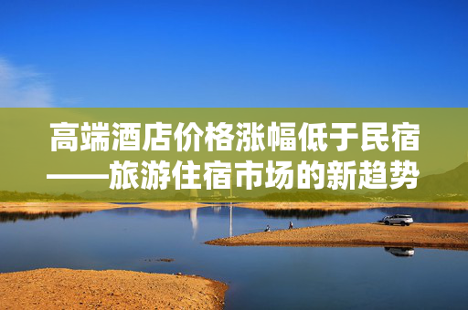 高端酒店价格涨幅低于民宿——旅游住宿市场的新趋势