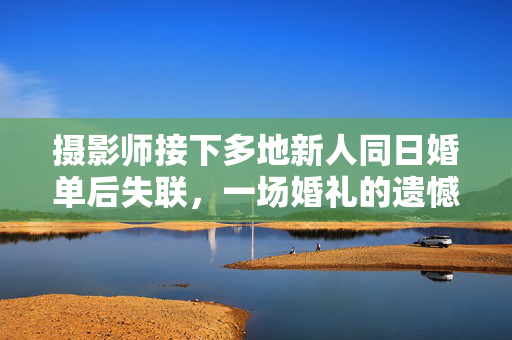 摄影师接下多地新人同日婚单后失联，一场婚礼的遗憾与反思