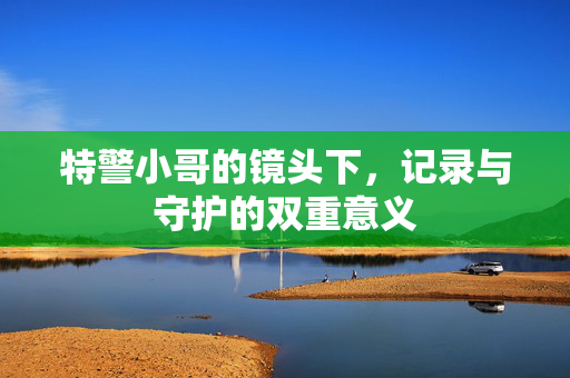 特警小哥的镜头下，记录与守护的双重意义
