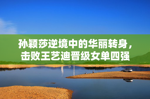 孙颖莎逆境中的华丽转身，击败王艺迪晋级女单四强