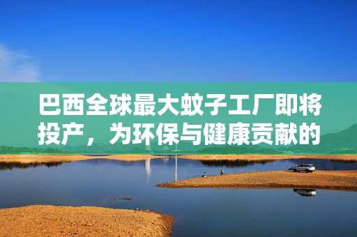 巴西全球最大蚊子工厂即将投产，为环保与健康贡献的绿色力量