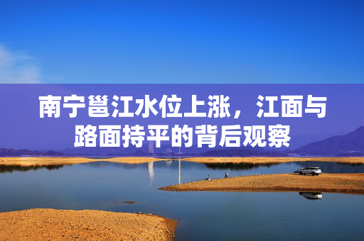 南宁邕江水位上涨，江面与路面持平的背后观察