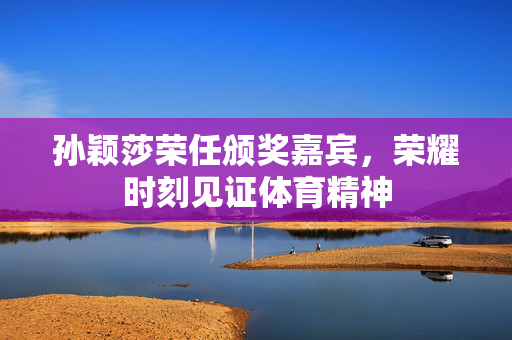 孙颖莎荣任颁奖嘉宾，荣耀时刻见证体育精神