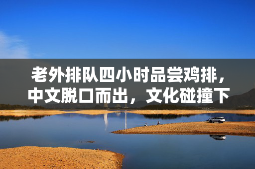 老外排队四小时品尝鸡排，中文脱口而出，文化碰撞下的美食魅力