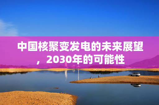 中国核聚变发电的未来展望，2030年的可能性