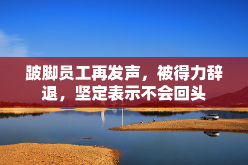 跛脚员工再发声，被得力辞退，坚定表示不会回头