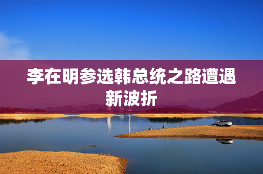 李在明参选韩总统之路遭遇新波折