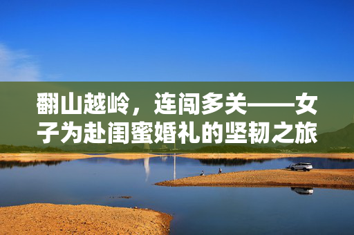 翻山越岭，连闯多关——女子为赴闺蜜婚礼的坚韧之旅