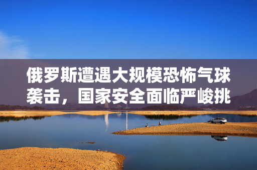 俄罗斯遭遇大规模恐怖气球袭击，国家安全面临严峻挑战