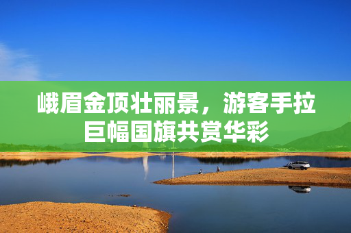 峨眉金顶壮丽景，游客手拉巨幅国旗共赏华彩