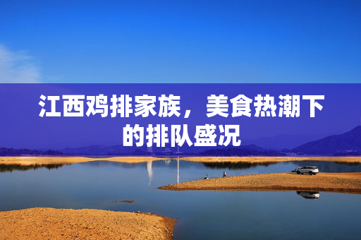 江西鸡排家族，美食热潮下的排队盛况