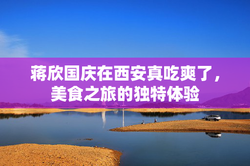 蒋欣国庆在西安真吃爽了，美食之旅的独特体验