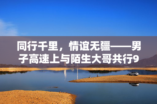 同行千里，情谊无疆——男子高速上与陌生大哥共行900公里的温暖旅程
