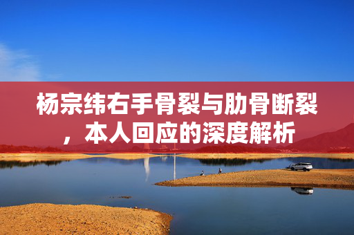 杨宗纬右手骨裂与肋骨断裂，本人回应的深度解析