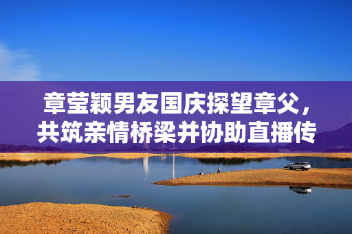 章莹颖男友国庆探望章父，共筑亲情桥梁并协助直播传递爱心