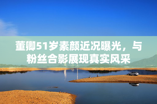董卿51岁素颜近况曝光，与粉丝合影展现真实风采