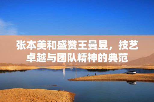 张本美和盛赞王曼昱，技艺卓越与团队精神的典范