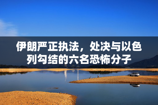 伊朗严正执法，处决与以色列勾结的六名恐怖分子