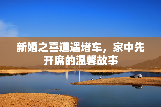 新婚之喜遭遇堵车，家中先开席的温馨故事