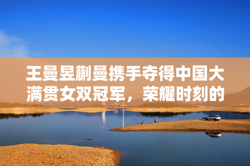 王曼昱蒯曼携手夺得中国大满贯女双冠军，荣耀时刻的辉煌篇章