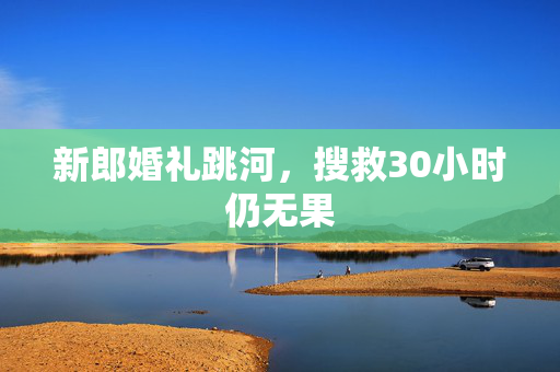 新郎婚礼跳河，搜救30小时仍无果