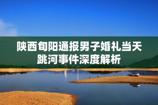 陕西旬阳通报男子婚礼当天跳河事件深度解析