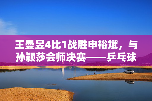 王曼昱4比1战胜申裕斌，与孙颖莎会师决赛——乒乓球赛场上的精彩对决