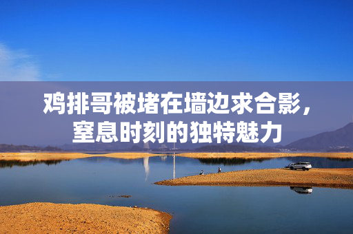 鸡排哥被堵在墙边求合影，窒息时刻的独特魅力