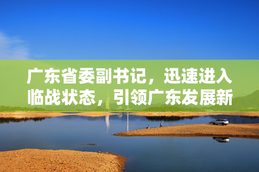 广东省委副书记，迅速进入临战状态，引领广东发展新篇章