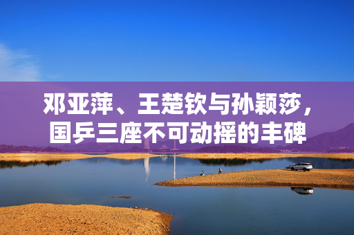 邓亚萍、王楚钦与孙颖莎，国乒三座不可动摇的丰碑