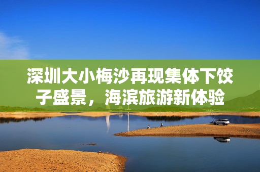 深圳大小梅沙再现集体下饺子盛景，海滨旅游新体验