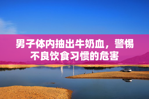 男子体内抽出牛奶血，警惕不良饮食习惯的危害