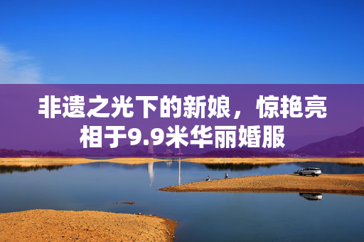 非遗之光下的新娘，惊艳亮相于9.9米华丽婚服