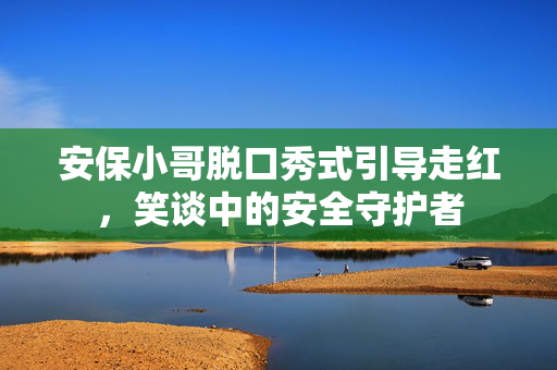 安保小哥脱口秀式引导走红，笑谈中的安全守护者
