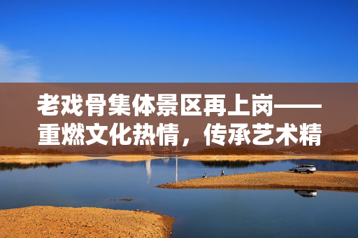 老戏骨集体景区再上岗——重燃文化热情，传承艺术精神
