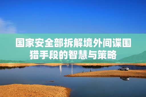 国家安全部拆解境外间谍围猎手段的智慧与策略