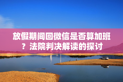 放假期间回微信是否算加班？法院判决解读的探讨