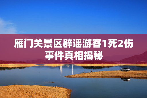 雁门关景区辟谣游客1死2伤事件真相揭秘