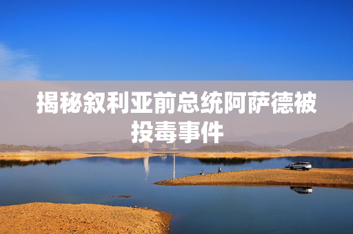 揭秘叙利亚前总统阿萨德被投毒事件