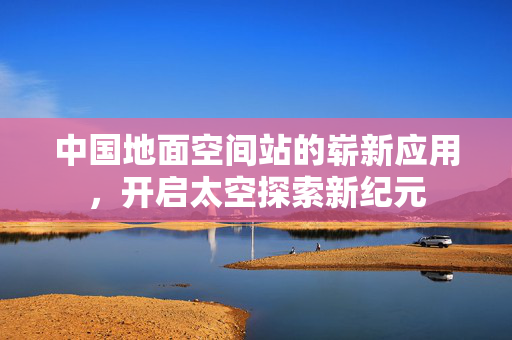 中国地面空间站的崭新应用，开启太空探索新纪元