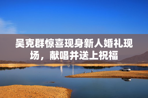 吴克群惊喜现身新人婚礼现场，献唱并送上祝福