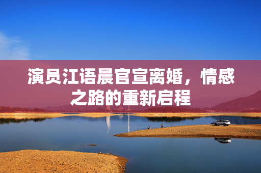 演员江语晨官宣离婚，情感之路的重新启程