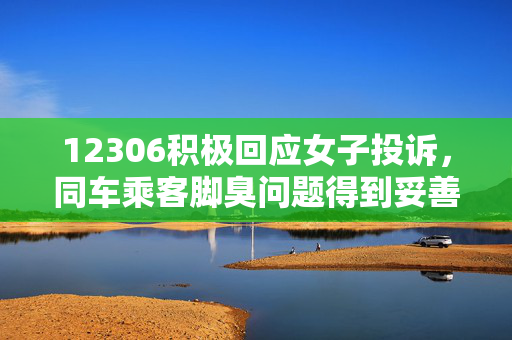 12306积极回应女子投诉，同车乘客脚臭问题得到妥善处理