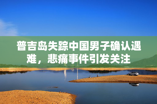 普吉岛失踪中国男子确认遇难，悲痛事件引发关注