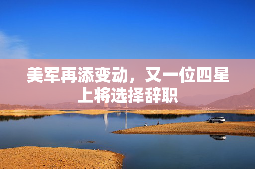 美军再添变动，又一位四星上将选择辞职