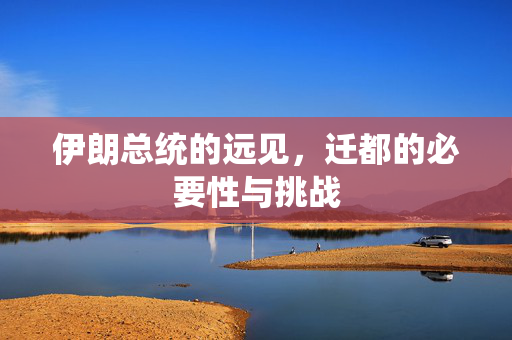 伊朗总统的远见，迁都的必要性与挑战